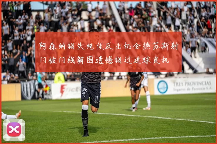 阿森纳错失绝佳反击机会热苏斯射门被门线解围遗憾错过进球良机