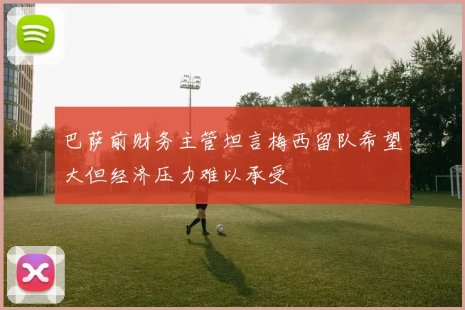 巴萨前财务主管坦言梅西留队希望大但经济压力难以承受