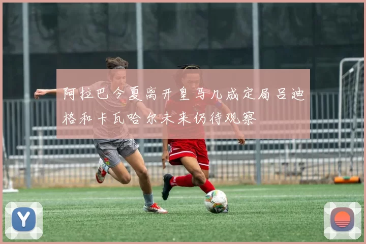 阿拉巴今夏离开皇马几成定局吕迪格和卡瓦哈尔未来仍待观察