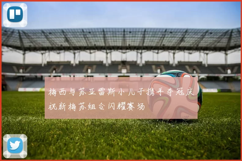 梅西与苏亚雷斯小儿子携手夺冠庆祝新梅苏组合闪耀赛场