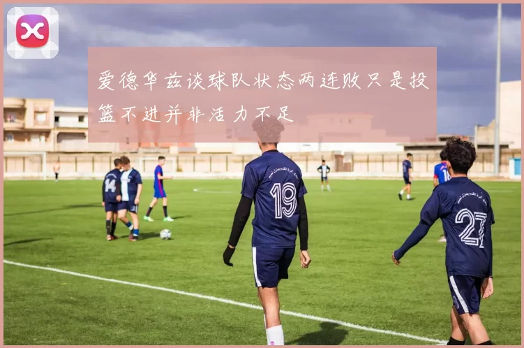 爱德华兹谈球队状态两连败只是投篮不进并非活力不足