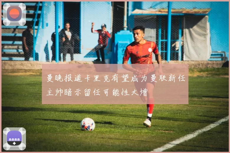曼晚报道卡里克有望成为曼联新任主帅暗示留任可能性大增