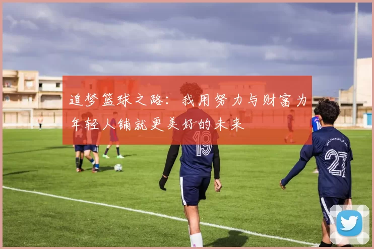 追梦篮球之路：我用努力与财富为年轻人铺就更美好的未来