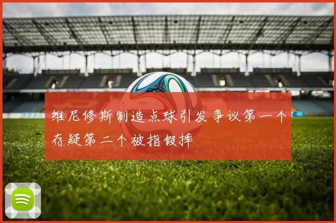 维尼修斯制造点球引发争议第一个存疑第二个被指假摔