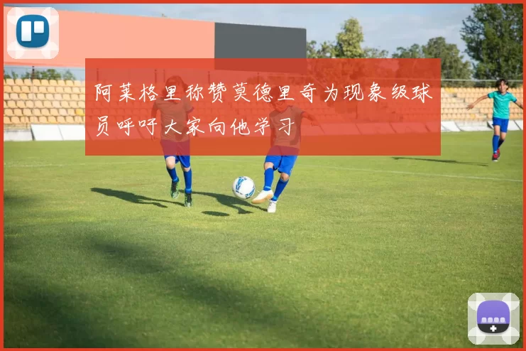 阿莱格里称赞莫德里奇为现象级球员呼吁大家向他学习