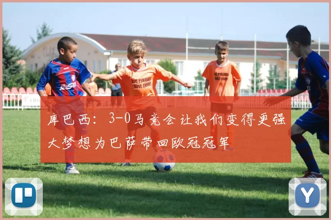 库巴西：3-0马竞会让我们变得更强大梦想为巴萨带回欧冠冠军