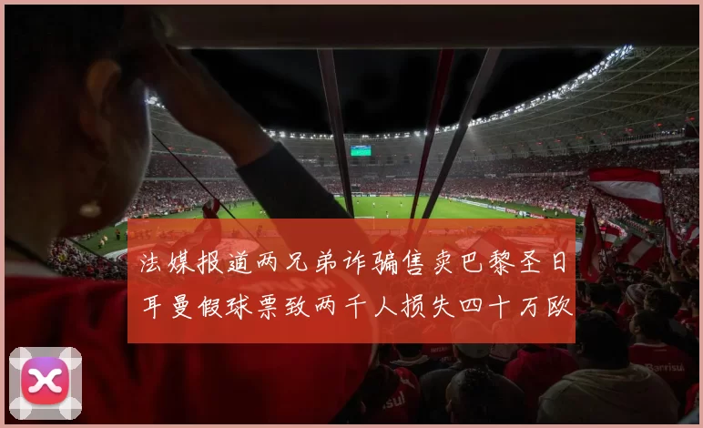 法媒报道两兄弟诈骗售卖巴黎圣日耳曼假球票致两千人损失四十万欧元