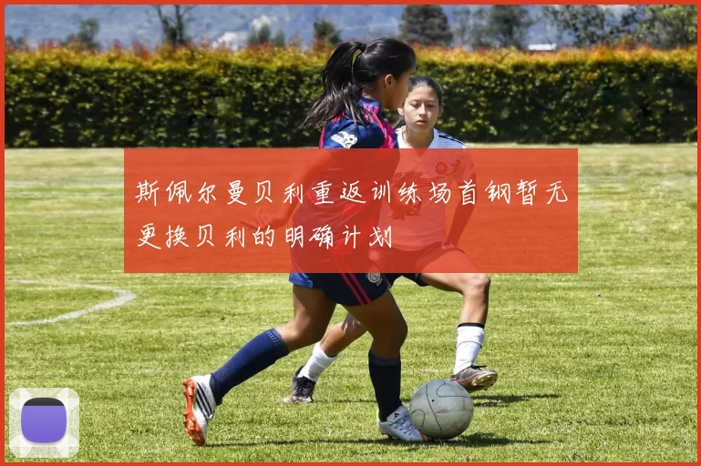 斯佩尔曼贝利重返训练场首钢暂无更换贝利的明确计划